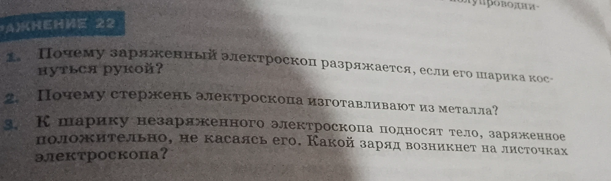 Упражнение 22. 1. Почему заряженный электроскоп разряжается, если его шарика коснуться рукой? 2. Почему стержень электроскопа изготавливают из металла? 3. К шарику незаряженного электроскопа подносят тело, заряженное положительно, не касаясь его. Какой заряд возникнет на листочках электроскопа?