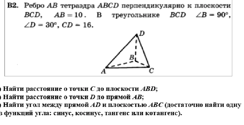Ребро AB тетраэдра ABCD перпендикулярно к плоскости BCD, AB = 10. В треугольнике BCD ∠B = 90°, ∠D = 30°, CD = 16. Найти расстояние от точки С до плоскости ABD; расстояние от точки D до прямой AB; угол между прямой AD и плоскостью ABC.