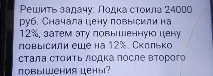 Решить задачу: Лодка стоила 24000 руб. Сначала цену повысили на 12%, затем эту повышенную цену повысили еще на 12%. Сколько стала стоить лодка после второго повышения цены?