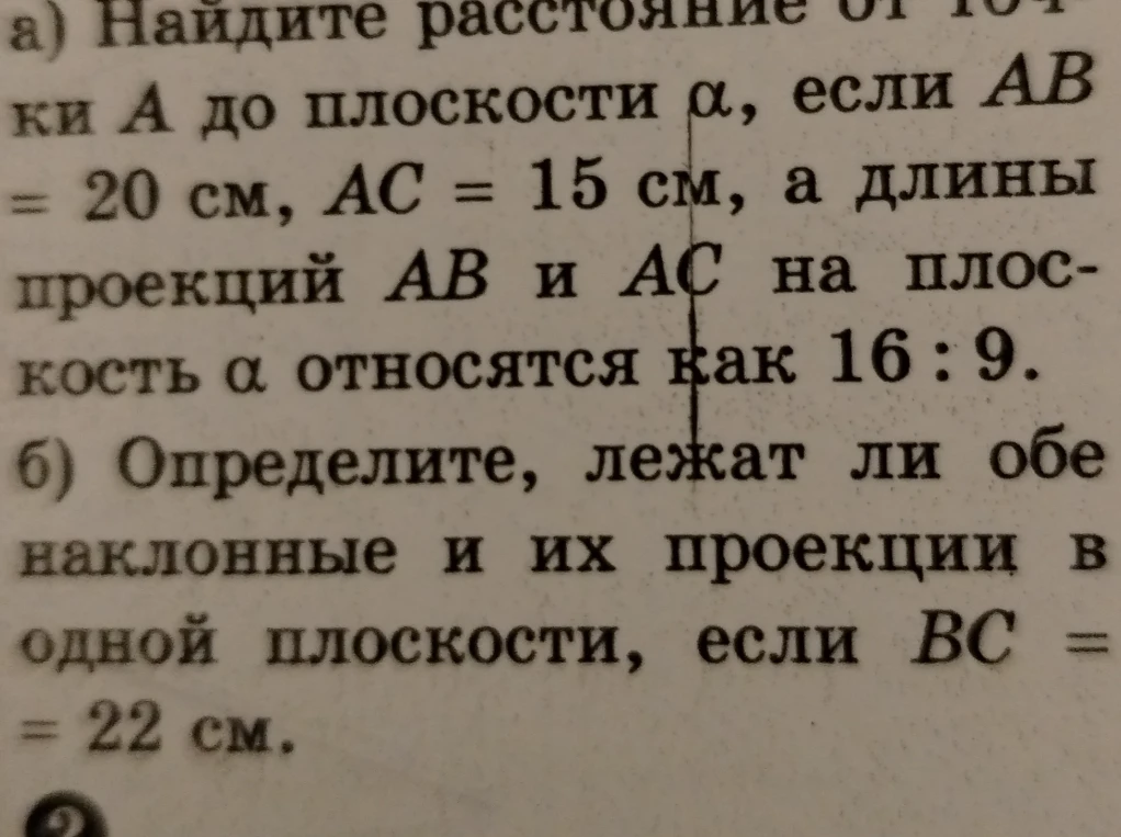 а) Найдите расстояние от точки А до плоскости α, если AB = 20 см, AC = 15 см, а длины проекций AB и AC на плоскость α относятся как 16 : 9. б) Определите, лежат ли обе наклонные и их проекции в одной плоскости, если BC = 22 см.