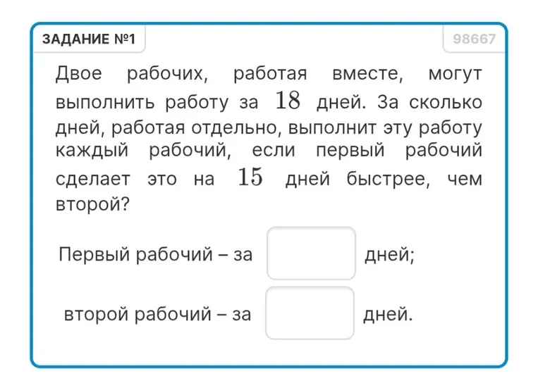 Двое рабочих, работая вместе, могут выполнить работу за 18 дней. За сколько дней, работая отдельно, выполнит эту работу каждый рабочий, если первый рабочий сделает это на 15 дней быстрее, чем второй?