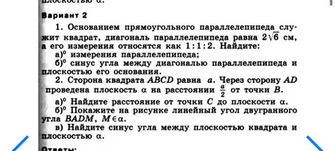 Вариант 2. 1. Основанием прямоугольного параллелепипеда служит квадрат, диагональ параллелепипеда равна 2√6 см, а его измерения относятся как 1:1:2. Найдите: а) измерения параллелепипеда; б) синус угла между диагональю параллелепипеда и плоскостью его основания.