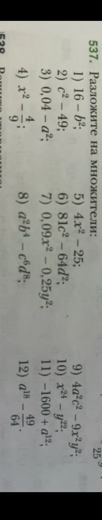 Разложите на множители: 1) 16 - b^2; 2) c^2 - 49; 3) 0,04 - a^2; 4) x^2 - 4/9; 5) 4x^2 - 25; 6) 81c^2 - 64d^2; 7) 0,09x^2 - 0,25y^2; 8) a^2b^4 - c^6d^8; 9) 4a^2c^2 - 9x^2y^2; 10) x^24 - y^22; 11) -1600 + a^12; 12) a^18 - 49/64.