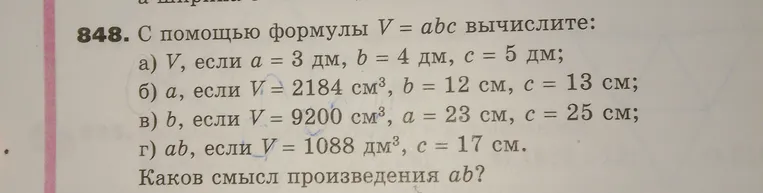 С помощью формулы V = abc вычислите: а) V, если a = 3 дм, b = 4 дм, c = 5 дм; б) a, если V = 2184 см³, b = 12 см, c = 13 см; в) b, если V = 9200 см³, a = 23 см, c = 25 см; г) ab, если V = 1088 дм³, c = 17 см. Каков смысл произведения ab?