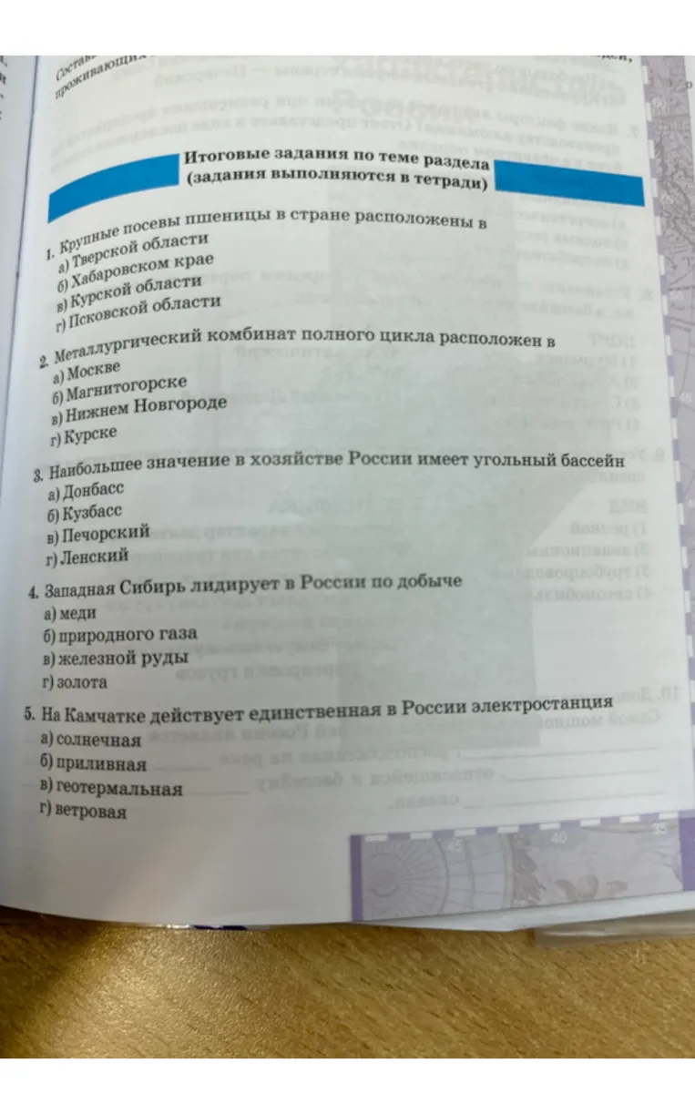 Выполните итоговые задания по теме раздела: 1. Крупные посевы пшеницы в стране расположены в... 2. Металлургический комбинат полного цикла расположен в... 3. Наибольшее значение в хозяйстве России имеет угольный бассейн... 4. Западная Сибирь лидирует в России по добыче... 5. На Камчатке действует единственная в России электростанция...