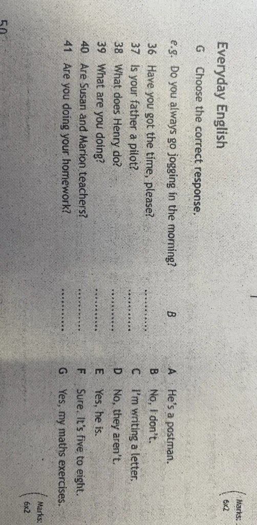 Choose the correct response to the questions: 36. Have you got the time, please? 37. Is your father a pilot? 38. What does Henry do? 39. What are you doing? 40. Are Susan and Marion teachers? 41. Are you doing your homework?