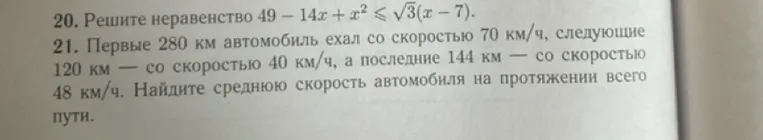 20. Решите неравенство 49 - 14x + x² ≤ √3(x - 7). 21. Первые 280 км автомобиль ехал со скоростью 70 км/ч, следующие 120 км — со скоростью 40 км/ч, а последние 144 км — со скоростью 48 км/ч. Найдите среднюю скорость автомобиля на протяжении всего пути.