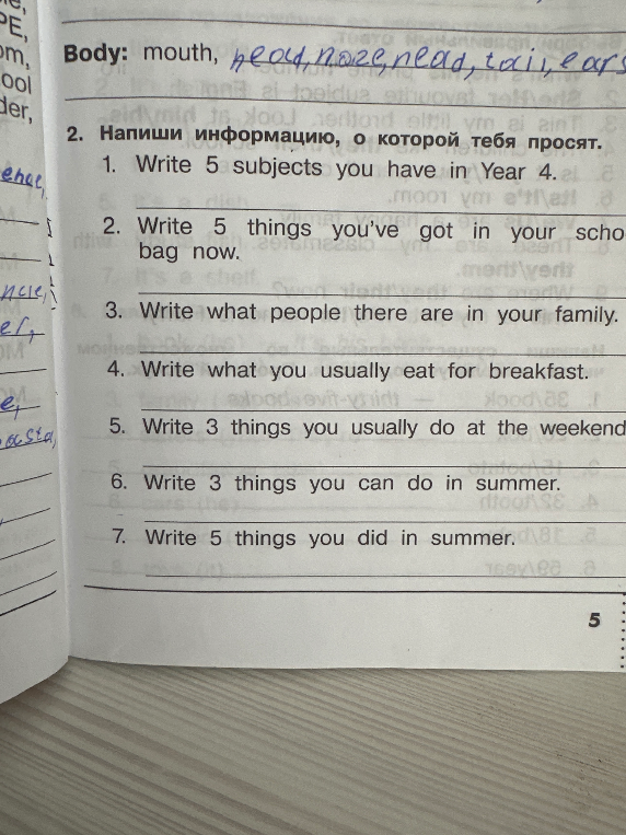Напиши информацию, о которой тебя просят: 1. Write 5 subjects you have in Year 4. 2. Write 5 things you've got in your school bag now. 3. Write what people there are in your family. 4. Write what you usually eat for breakfast. 5. Write 3 things you usually do at the weekend. 6. Write 3 things you can do in summer. 7. Write 5 things you did in summer.