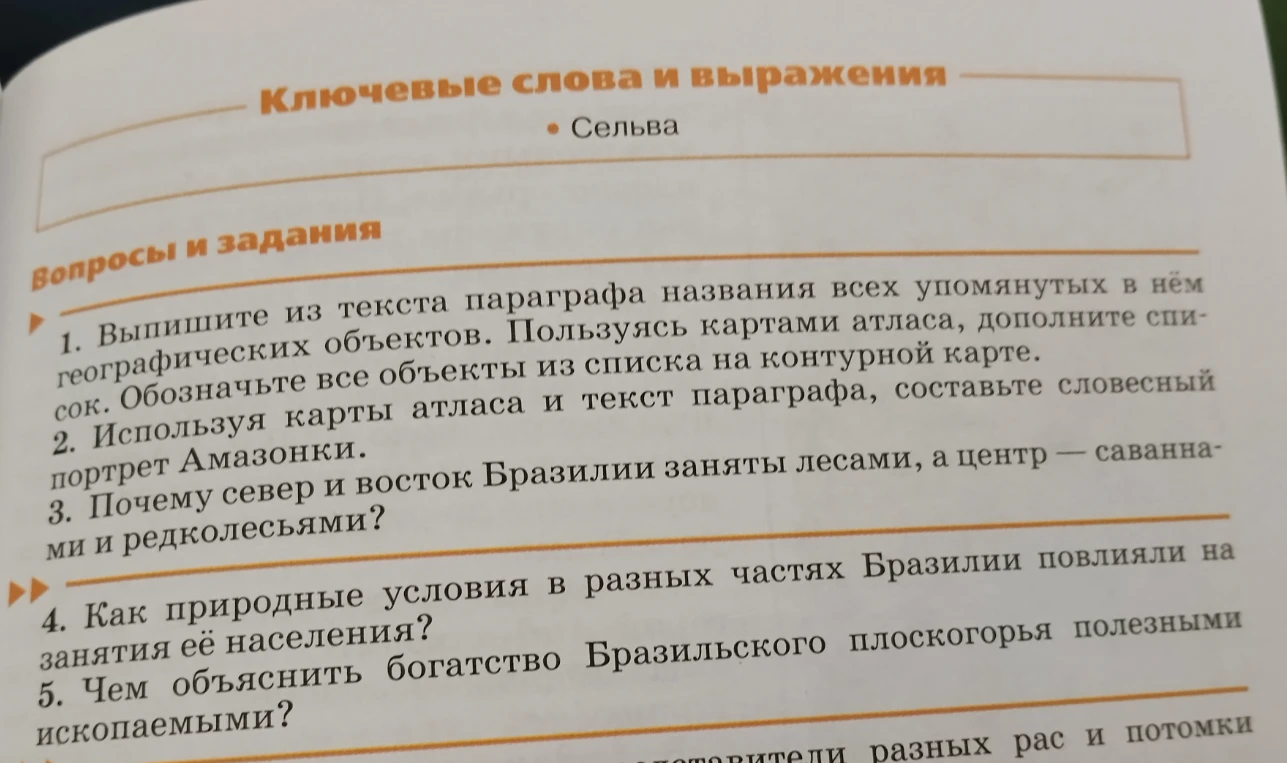 1. Выпишите из текста параграфа названия всех упомянутых в нём географических объектов. 2. Используя карты атласа и текст параграфа, составьте словесный портрет Амазонки. 3. Почему север и восток Бразилии заняты лесами, а центр — саваннами и редколесьями? 4. Как природные условия в разных частях Бразилии повлияли на занятия её населения? 5. Чем объяснить богатство Бразильского плоскогорья полезными ископаемыми?