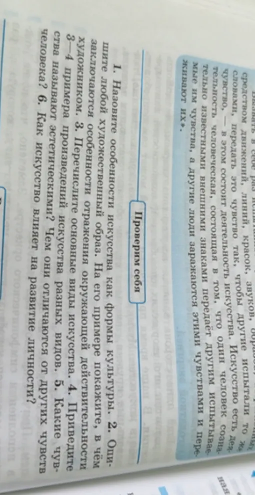 1. Назовите особенности искусства как формы культуры. 2. Опишите любой художественный образ. На его примере покажите, в чём заключаются особенности отражения окружающей действительности художником. 3. Перечислите основные виды искусства. 4. Приведите 3-4 примера произведений искусства разных видов. 5. Какие чувства называют эстетическими? Чем они отличаются от других чувств человека? 6. Как искусство влияет на развитие личности?