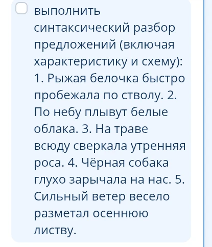 Выполнить синтаксический разбор предложений (включая характеристику и схему): 1. Рыжая белочка быстро пробежала по стволу. 2. По небу плывут белые облака. 3. На траве всюду сверкала утренняя роса. 4. Чёрная собака глухо зарычала на нас. 5. Сильный ветер весело разметал осеннюю листву.