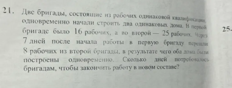 Две бригады, состоящие из рабочих одинаковой квалификации, одновременно начали строить два одинаковых дома. В первой бригаде было 16 рабочих, а во второй — 25 рабочих. Через 7 дней после начала работы в первую бригаду перешли 8 рабочих из второй бригады, в результате чего оба дома были построены одновременно. Сколько дней потребовалось бригадам, чтобы закончить работу в новом составе?