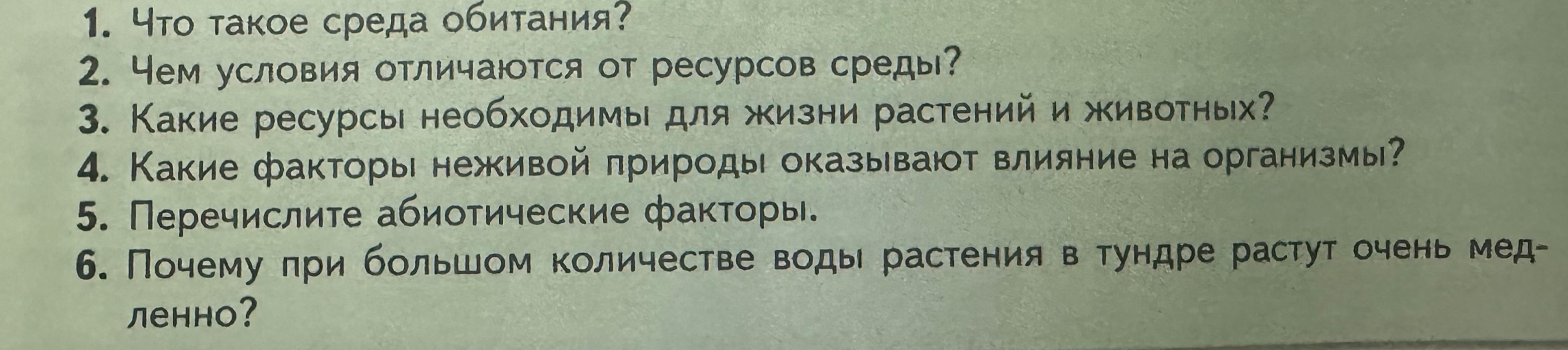 1. Что такое среда обитания? 2. Чем условия отличаются от ресурсов среды? 3. Какие ресурсы необходимы для жизни растений и животных? 4. Какие факторы неживой природы оказывают влияние на организмы? 5. Перечислите абиотические факторы. 6. Почему при большом количестве воды растения в тундре растут очень медленно?