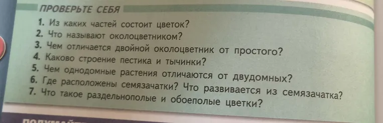 Из каких частей состоит цветок? Что называют околоцветником? Чем отличается двойной околоцветник от простого? Каково строение пестика и тычинки? Чем однодомные растения отличаются от двудомных? Где расположены семязачатки? Что развивается из семязачатка? Что такое раздельнополые и обоеполые цветки?