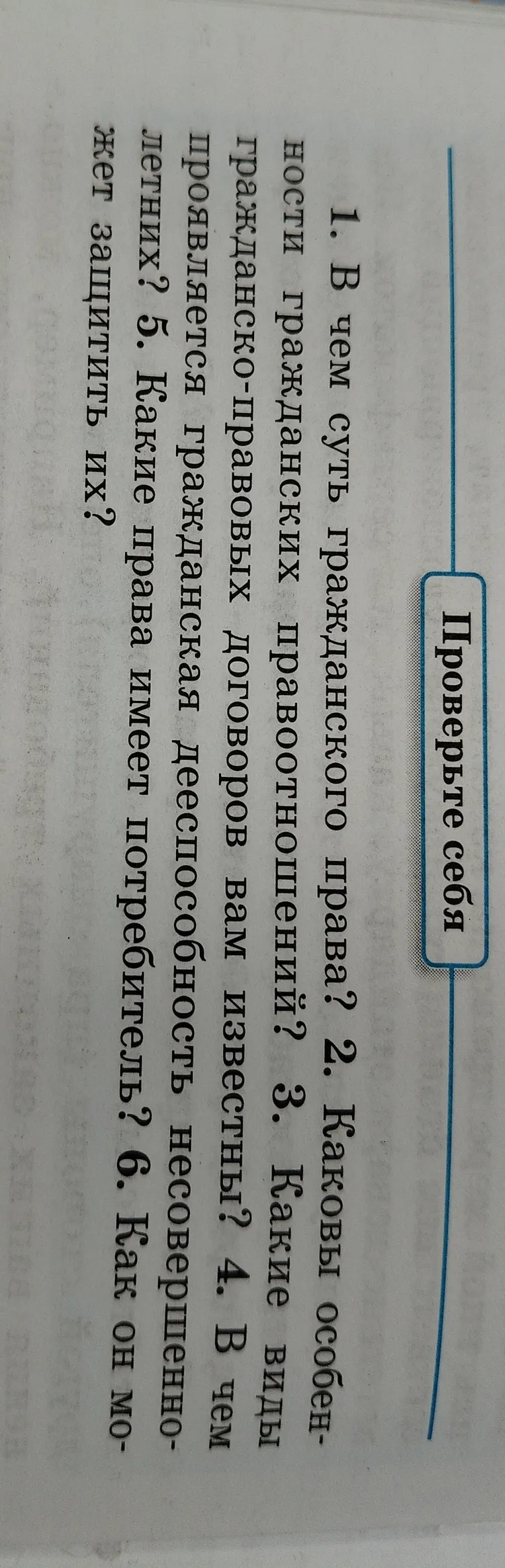 1. В чем суть гражданского права? 2. Каковы особенности гражданских правоотношений? 3. Какие виды гражданско-правовых договоров вам известны? 4. В чем проявляется гражданская дееспособность несовершеннолетних? 5. Какие права имеет потребитель? 6. Как он может защитить их?