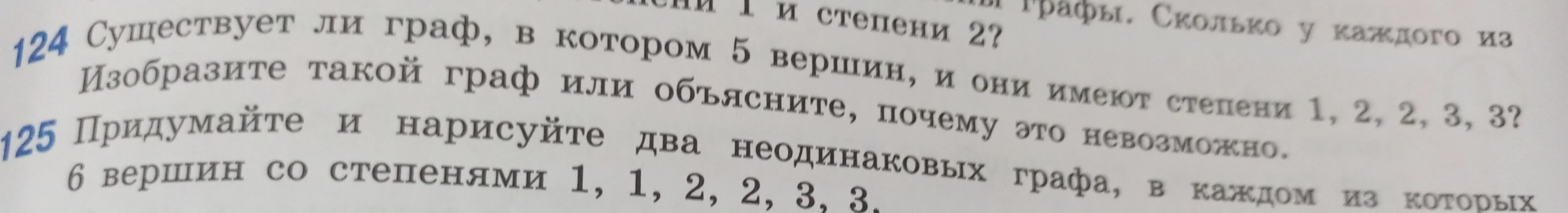124 Существует ли граф, в котором 5 вершин, и они имеют степени 1, 2, 2, 3, 3? Изобразите такой граф или объясните, почему это невозможно. 125 Придумайте и нарисуйте два неодинаковых графа, в каждом из которых 6 вершин со степенями 1, 1, 2, 2, 3, 3.