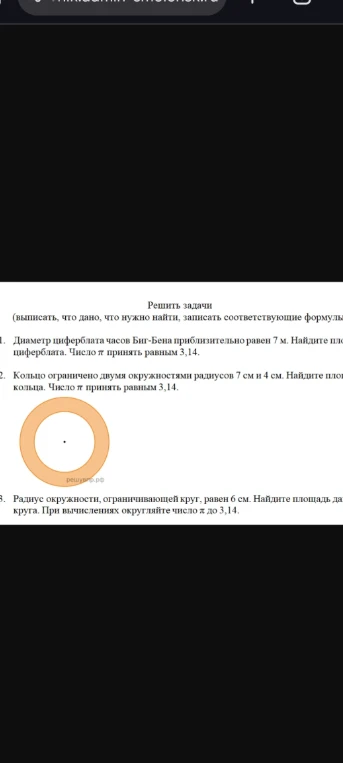 Решить задачи: 1. Диаметр циферблата часов Биг-Бена приблизительно равен 7 м. Найдите площадь циферблата. 2. Кольцо ограничено двумя окружностями радиусов 7 см и 4 см. Найдите площадь кольца. 3. Радиус окружности, ограничивающей круг, равен 6 см. Найдите площадь данного круга.