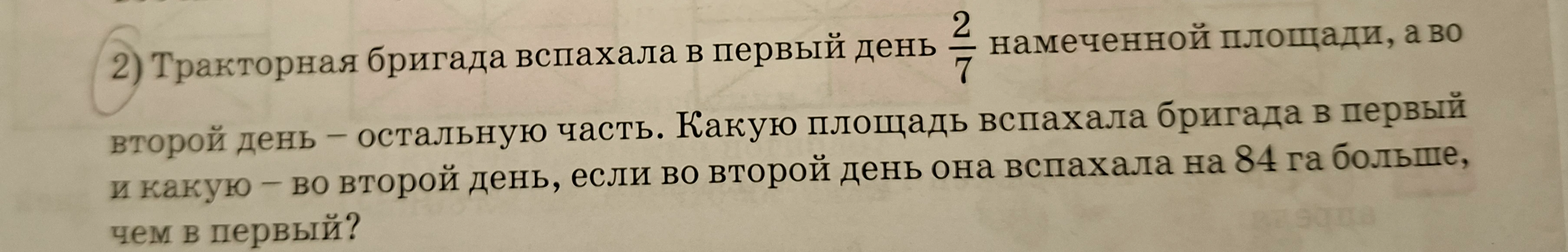 Тракторная бригада вспахала в первый день 2/7 намеченной площади, а во второй день — остальную часть. Какую площадь вспахала бригада в первый и какую — во второй день, если во второй день она вспахала на 84 га больше, чем в первый?