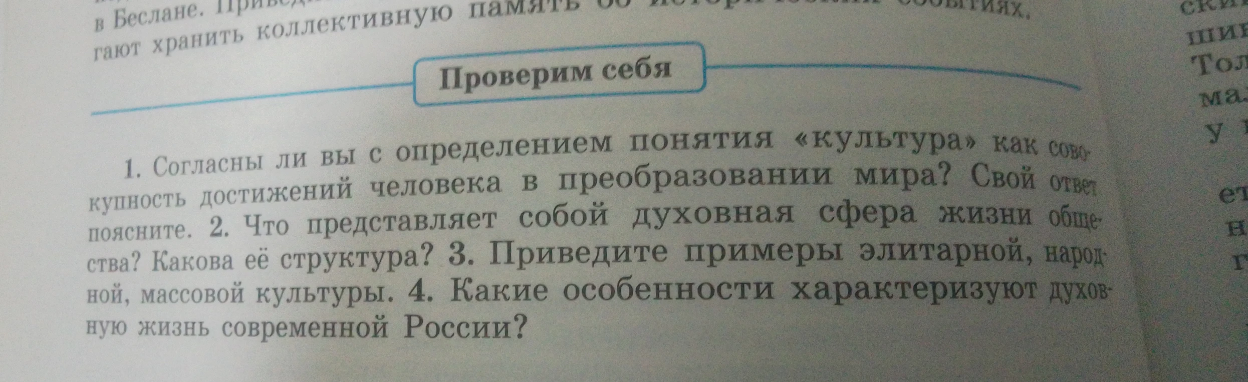 1. Согласны ли вы с определением понятия «культура» как совокупность достижений человека в преобразовании мира? Свой ответ поясните. 2. Что представляет собой духовная сфера жизни общества? Какова её структура? 3. Приведите примеры элитарной, народной, массовой культуры. 4. Какие особенности характеризуют духовную жизнь современной России?