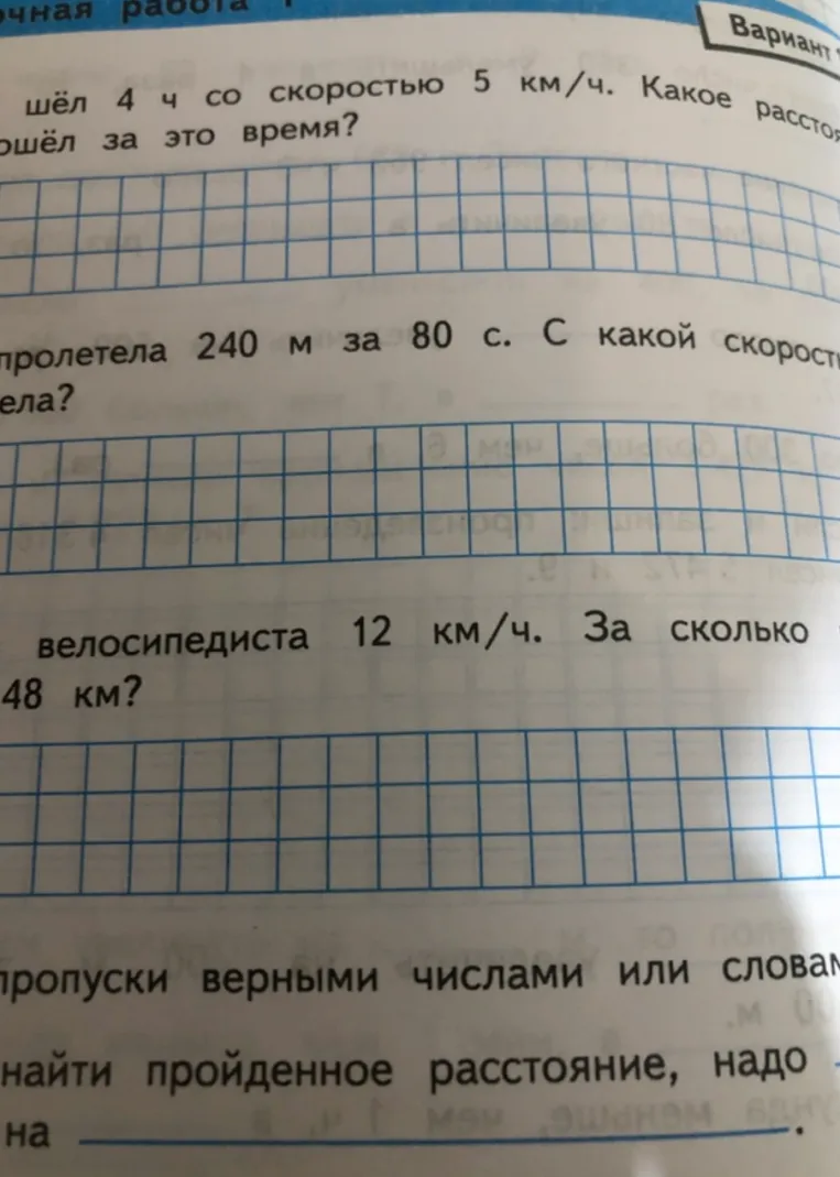Решите задачи на движение: 1) Шёл 4 ч со скоростью 5 км/ч. Какое расстояние прошёл? 2) Пролетела 240 м за 80 с. С какой скоростью летела? 3) Скорость велосипедиста 12 км/ч. За сколько он проедет 48 км? 4) Заполни пропуски: чтобы найти пройденное расстояние, надо ... на ...