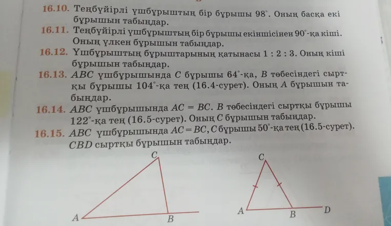 16.10. Теңбүйірлі үшбұрыштың бір бұрышы 98°. Оның басқа екі бұрышын табыңдар. 16.13. ABC үшбұрышында С бұрышы 64°-қа, В төбесіндегі сыртқы бұрышы 104°-қа тең. Оның А бұрышын табыңдар. 16.15. ABC үшбұрышында AC=BC, C бұрышы 50°-қа тең. CBD сыртқы бұрышын табыңдар.