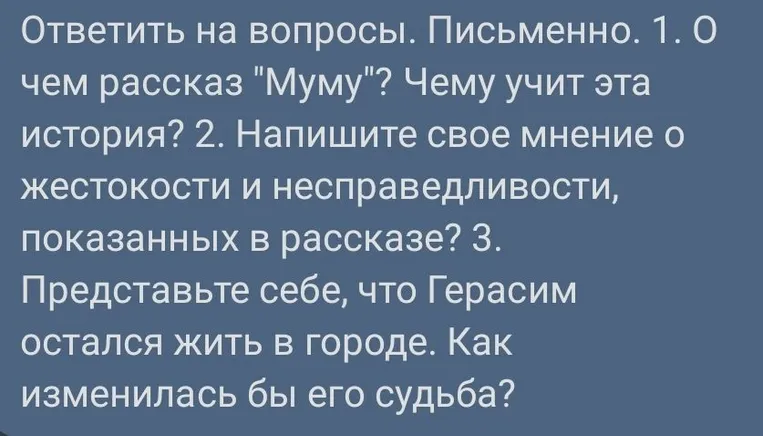 Ответить на вопросы. Письменно. 1. О чем рассказ "Муму"? Чему учит эта история? 2. Напишите свое мнение о жестокости и несправедливости, показанных в рассказе? 3. Представьте себе, что Герасим остался жить в городе. Как изменилась бы его судьба?