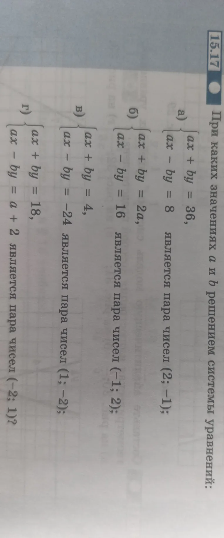 При каких значениях a и b решением системы уравнений: а) {ax+by=36, ax-by=8 является пара чисел (2; -1); б) {ax+by=2a, ax-by=16 является пара чисел (-1; 2); в) {ax+by=4, ax-by=-24 является пара чисел (1; -2); г) {ax+by=18, ax-by=a+2 является пара чисел (-2; 1)?