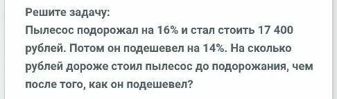 Пылесос подорожал на 16% и стал стоить 17 400 рублей. Потом он подешевел на 14%. На сколько рублей дороже стоил пылесос до подорожания, чем после того, как он подешевел?