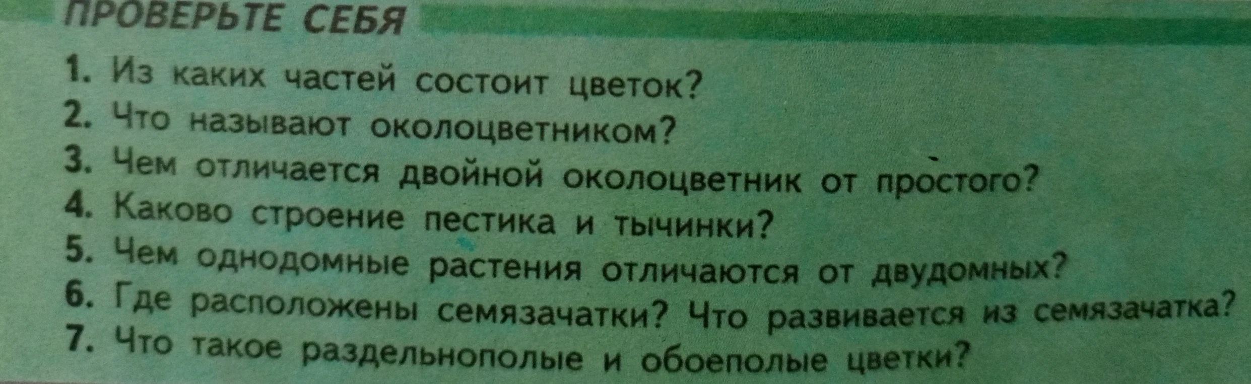 Из каких частей состоит цветок? Что называют околоцветником? Чем отличается двойной околоцветник от простого? Каково строение пестика и тычинки? Чем однодомные растения отличаются от двудомных? Где расположены семязачатки? Что развивается из семязачатка? Что такое раздельнополые и обоеполые цветки?
