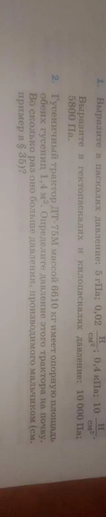 1. Выразите в паскалях давление: 5 гПа; 0,02 Н/см²; 0,4 кПа; 10 Н/см². 2. Гусеничный трактор ДТ-75М массой 6610 кг имеет опорную площадь обеих гусениц 1,4 м². Определите давление этого трактора на почву.