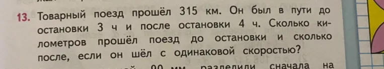 Товарный поезд прошёл 315 км. Он был в пути до остановки 3 ч и после остановки 4 ч. Сколько километров прошёл поезд до остановки и сколько после, если он шёл с одинаковой скоростью?
