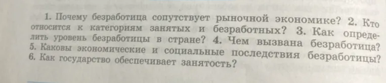 Ответьте на вопросы: 1. Почему безработица сопутствует рыночной экономике? 2. Кто относится к категориям занятых и безработных? 3. Как определить уровень безработицы в стране? 4. Чем вызвана безработица? 5. Каковы экономические и социальные последствия безработицы? 6. Как государство обеспечивает занятость?