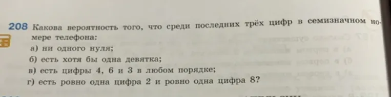 208 Какова вероятность того, что среди последних трёх цифр в семизначном номере телефона: а) ни одного нуля; б) есть хотя бы одна девятка; в) есть цифры 4, 6 и 3 в любом порядке; г) есть ровно одна цифра 2 и ровно одна цифра 8?