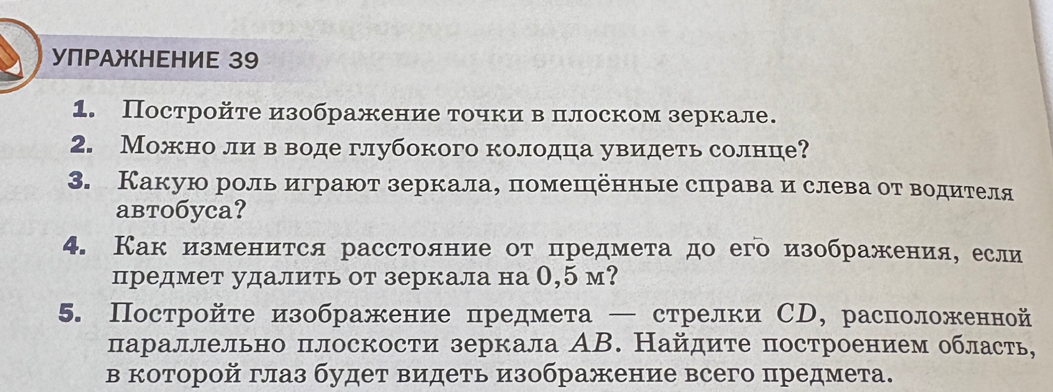 1. Постройте изображение точки в плоском зеркале. 2. Можно ли в воде глубокого колодца увидеть солнце? 3. Какую роль играют зеркала, помещённые справа и слева от водителя автобуса? 4. Как изменится расстояние от предмета до его изображения, если предмет удалить от зеркала на 0,5 м? 5. Постройте изображение предмета — стрелки CD, расположенной параллельно плоскости зеркала AB. Найдите построением область, в которой глаз будет видеть изображение всего предмета.