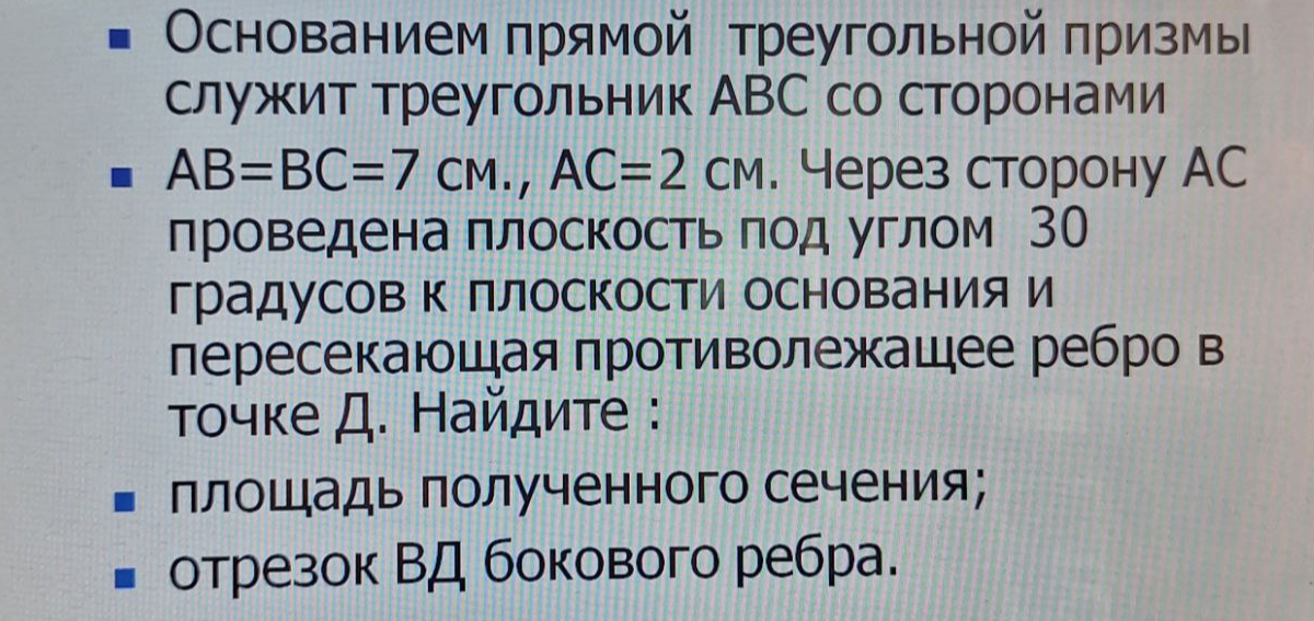Основанием прямой треугольной призмы служит треугольник ABC со сторонами AB=BC=7 см., AC=2 см. Через сторону AC проведена плоскость под углом 30 градусов к плоскости основания и пересекающая противолежащее ребро в точке Д. Найдите: площадь полученного сечения; отрезок ВД бокового ребра.
