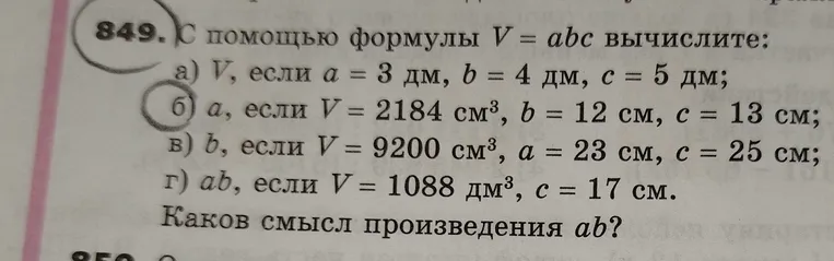 С помощью формулы V = abc вычислите: а) V, если a = 3 дм, b = 4 дм, c = 5 дм; б) a, если V = 2184 см³, b = 12 см, c = 13 см; в) b, если V = 9200 см³, a = 23 см, c = 25 см; г) ab, если V = 1088 дм³, c = 17 см. Каков смысл произведения ab?