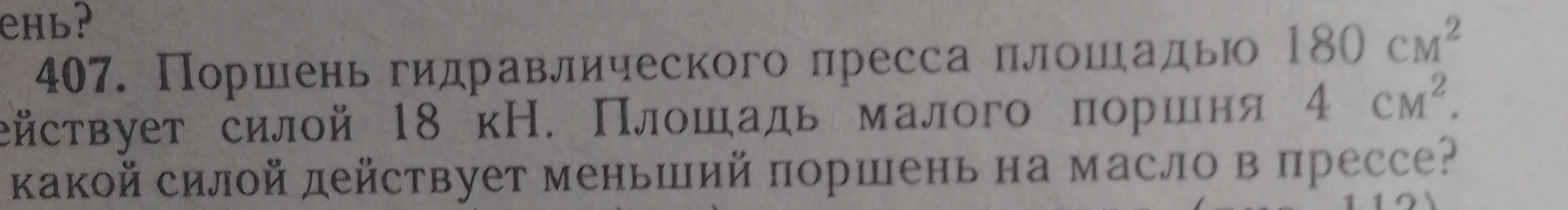 407. Поршень гидравлического пресса площадью 180 см² действует силой 18 кН. Площадь малого поршня 4 см². С какой силой действует меньший поршень на масло в прессе?