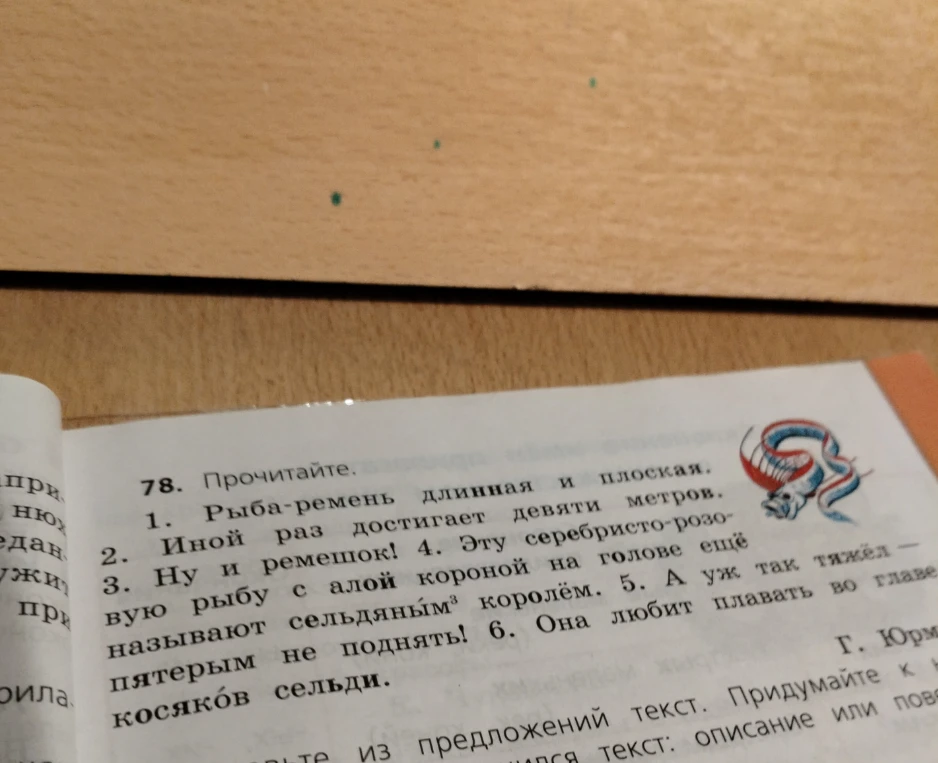 78. Прочитайте. 1. Рыба-ремень длинная и плоская. 2. Иной раз достигает девяти метров. 3. Ну и ремешок! 4. Эту серебристо-розовую рыбу с алой короной на голове еще называют сельдяным королем. 5. А уж так тяжел — пятерым не поднять! 6. Она любит плавать во главе косяков сельди. Составьте из предложений текст. Придумайте к нему заголовок.