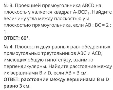 № 3. Проекцией прямоугольника ABCD на плоскость у является квадрат A1BCD1. Найдите величину угла между плоскостью у и плоскостью прямоугольника, если AB : BC = 2 : 1. № 4. Плоскости двух равных равнобедренных прямоугольных треугольников ABC и ACD, имеющих общую гипотенузу, взаимно перпендикулярны. Найдите расстояние между их вершинами B и D, если AB = 3 см.