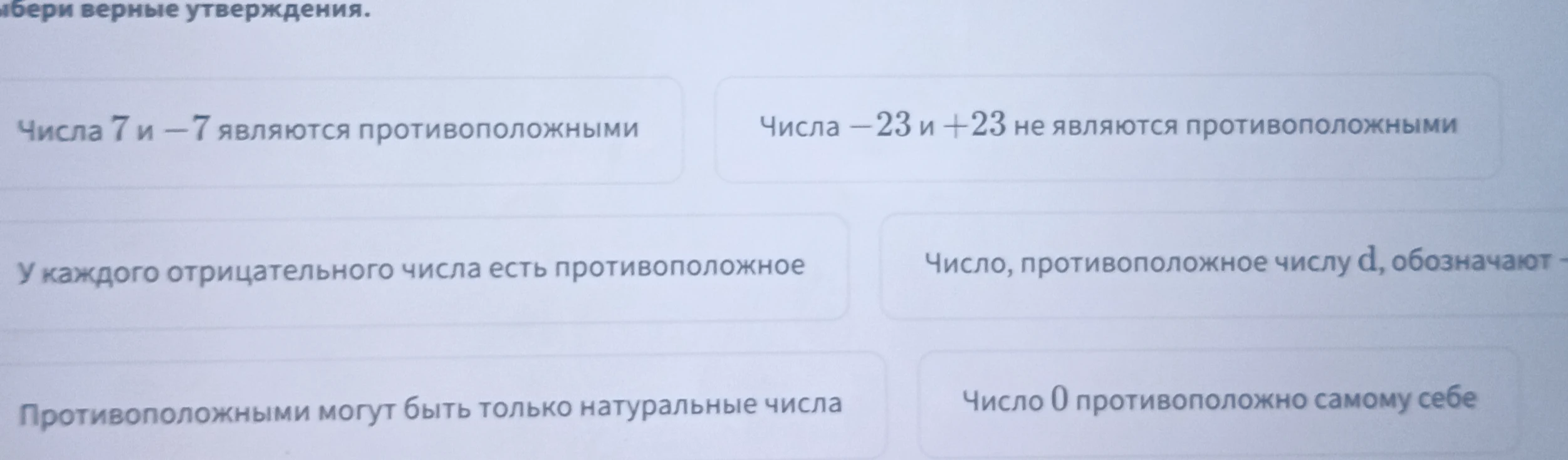 Выбери верные утверждения: Числа 7 и -7 являются противоположными; Числа -23 и +23 не являются противоположными; У каждого отрицательного числа есть противоположное; Число, противоположное числу d, обозначают -d; Противоположными могут быть только натуральные числа; Число 0 противоположно самому себе