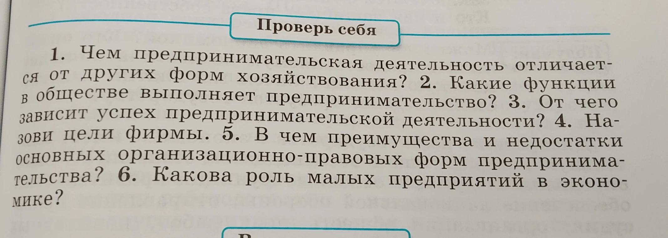 1. Чем предпринимательская деятельность отличается от других форм хозяйствования? 2. Какие функции в обществе выполняет предпринимательство? 3. От чего зависит успех предпринимательской деятельности? 4. Назови цели фирмы. 5. В чем преимущества и недостатки основных организационно-правовых форм предпринимательства? 6. Какова роль малых предприятий в экономике?