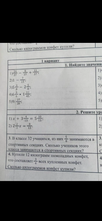 1. Найдите значение выражения: 1) 24/37 - 8/37 + 11/37; 2) 1 - 7/15; 3) 5 3/8 - 2 5/8; 4) 6 3/4 * 1 11/45; 5) 9 : 27/28. 2. Решите уравнение: 1) x + 3 4/13 = 5 10/13; 2) 2 2/3x = 8/13. 3. В классе 32 учащихся, из них 5/8 занимаются в спортивных секциях. Сколько учеников этого класса занимаются в спортивных секциях? 4. Купили 12 килограмм шоколадных конфет, что составляет 3/4 всех купленных конфет. Сколько килограммов конфет купили?
