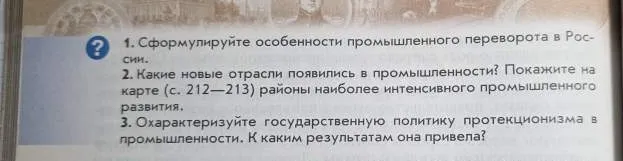 1. Сформулируйте особенности промышленного переворота в России. 2. Какие новые отрасли появились в промышленности? Покажите на карте районы наиболее интенсивного промышленного развития. 3. Охарактеризуйте государственную политику протекционизма в промышленности. К каким результатам она привела?
