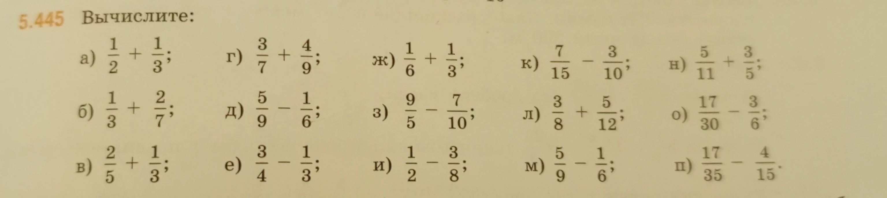 5.445 Вычислите: а) 1/2 + 1/3; б) 1/3 + 2/7; в) 2/5 + 1/3; г) 3/7 + 4/9; д) 5/9 - 1/6; е) 3/4 - 1/3; ж) 1/6 + 1/3; з) 9/5 - 7/10; и) 1/2 - 3/8; к) 7/15 - 3/10; л) 3/8 + 5/12; м) 5/9 - 1/6; н) 5/11 + 3/5; о) 17/30 - 3/6; п) 17/35 - 4/15.