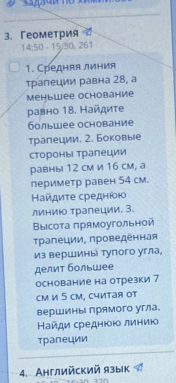 1. Средняя линия трапеции равна 28, а меньшее основание равно 18. Найдите большее основание трапеции. 2. Боковые стороны трапеции равны 12 см и 16 см, а периметр равен 54 см. Найдите среднюю линию трапеции. 3. Высота прямоугольной трапеции, проведённая из вершины тупого угла, делит большее основание на отрезки 7 см и 5 см, считая от вершины прямого угла. Найди среднюю линию трапеции