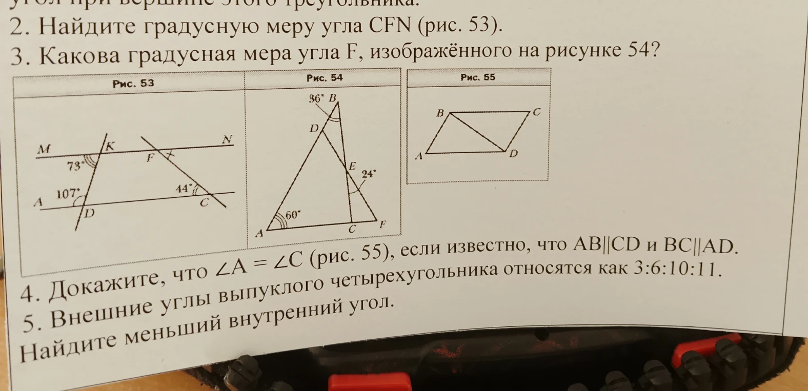 2. Найдите градусную меру угла CFN (рис. 53). 3. Какова градусная мера угла F, изображённого на рисунке 54? 4. Докажите, что ∠A = ∠C (рис. 55), если известно, что AB||CD и BC||AD. 5. Внешние углы выпуклого четырехугольника относятся как 3:6:10:11. Найдите меньший внутренний угол.