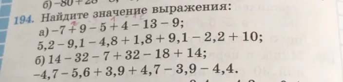194. Найдите значение выражения: а) -7 + 9 - 5 + 4 - 13 - 9; 5,2 - 9,1 - 4,8 + 1,8 + 9,1 - 2,2 + 10; б) 14 - 32 - 7 + 32 - 18 + 14; -4,7 - 5,6 + 3,9 + 4,7 - 3,9 - 4,4.