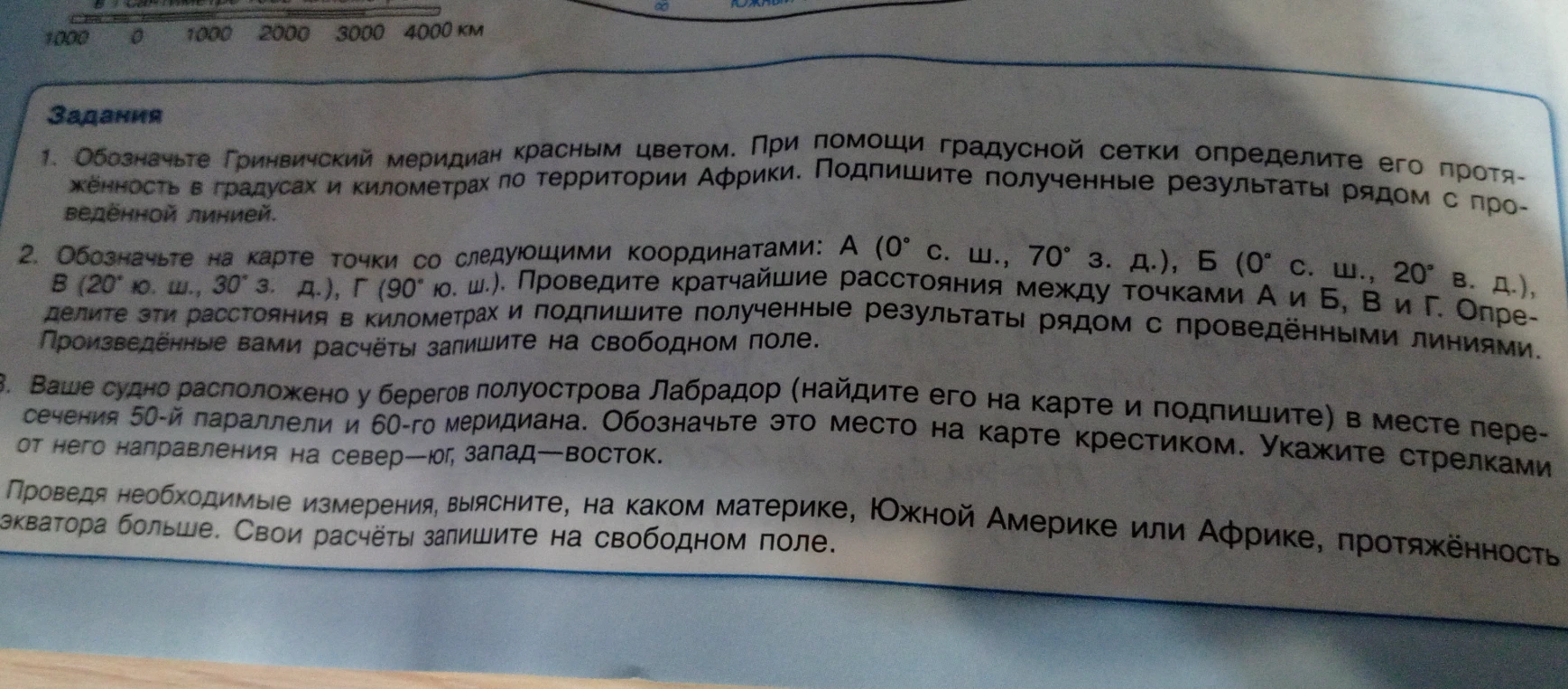 1. Обозначьте Гринвичский меридиан красным цветом. При помощи градусной сетки определите его протяжённость в градусах и километрах по территории Африки. 2. Обозначьте на карте точки с координатами. 3. Ваше судно расположено у берегов полуострова Лабрадор. Проведя необходимые измерения, выясните, на каком материке, Южной Америке или Африке, протяжённость экватора больше.