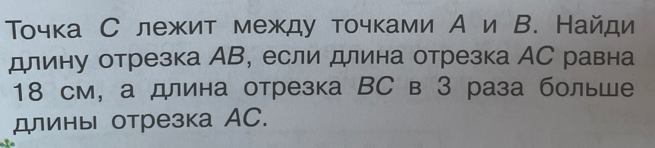 Точка С лежит между точками А и В. Найди длину отрезка АВ, если длина отрезка АС равна 18 см, а длина отрезка ВС в 3 раза больше длины отрезка АС.
