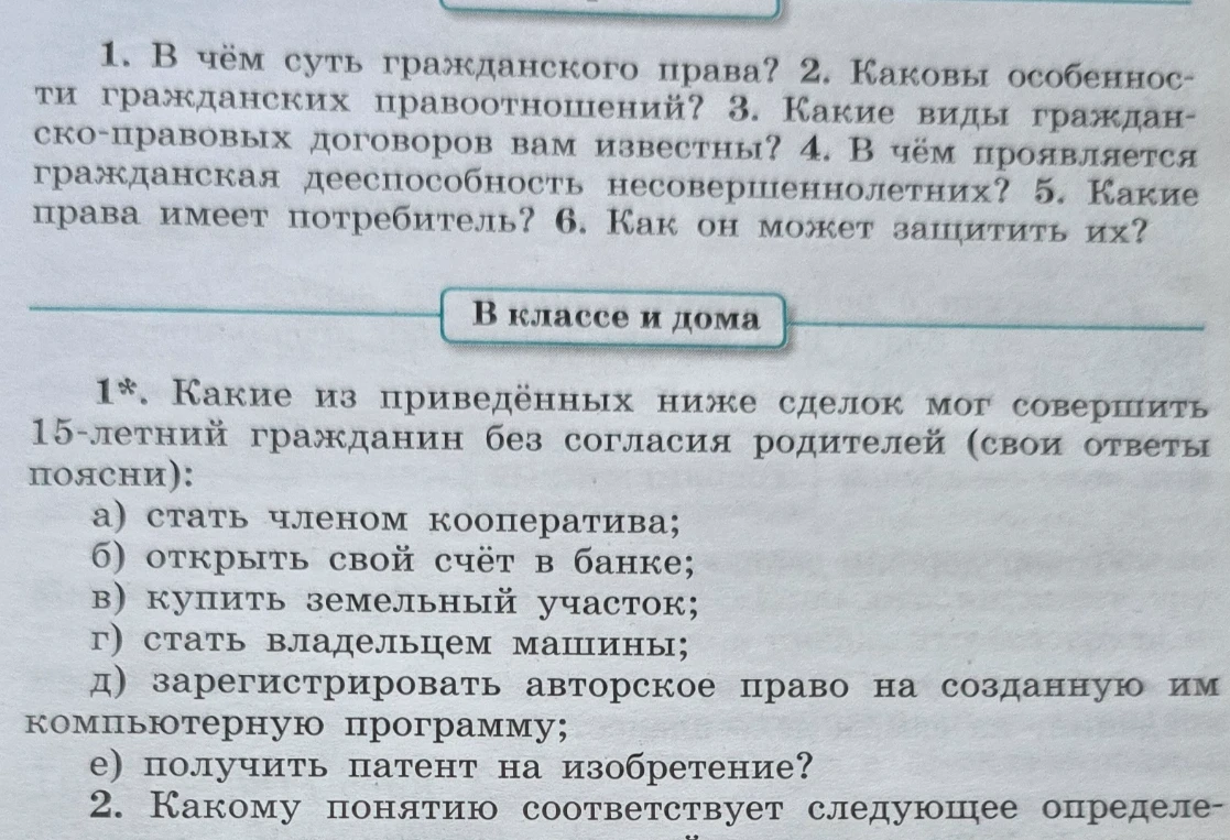 1. В чём суть гражданского права? 2. Каковы особенности гражданских правоотношений? 3. Какие виды гражданско-правовых договоров вам известны? 4. В чём проявляется гражданская дееспособность несовершеннолетних? 5. Какие права имеет потребитель? 6. Как он может защитить их?